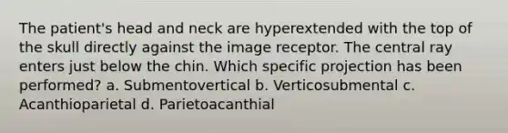 The patient's head and neck are hyperextended with the top of the skull directly against the image receptor. The central ray enters just below the chin. Which specific projection has been performed? a. Submentovertical b. Verticosubmental c. Acanthioparietal d. Parietoacanthial