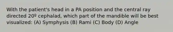 With the patient's head in a PA position and the central ray directed 20º cephalad, which part of the mandible will be best visualized: (A) Symphysis (B) Rami (C) Body (D) Angle