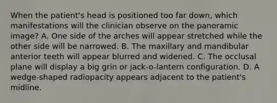 When the patient's head is positioned too far down, which manifestations will the clinician observe on the panoramic image? A. One side of the arches will appear stretched while the other side will be narrowed. B. The maxillary and mandibular anterior teeth will appear blurred and widened. C. The occlusal plane will display a big grin or jack-o-lantern configuration. D. A wedge-shaped radiopacity appears adjacent to the patient's midline.