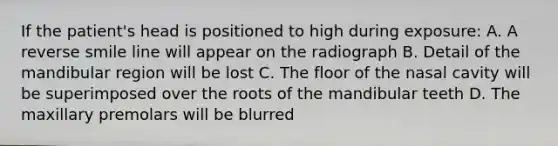 If the patient's head is positioned to high during exposure: A. A reverse smile line will appear on the radiograph B. Detail of the mandibular region will be lost C. The floor of the nasal cavity will be superimposed over the roots of the mandibular teeth D. The maxillary premolars will be blurred