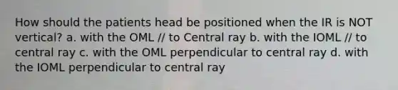 How should the patients head be positioned when the IR is NOT vertical? a. with the OML // to Central ray b. with the IOML // to central ray c. with the OML perpendicular to central ray d. with the IOML perpendicular to central ray