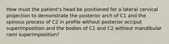 How must the patient's head be positioned for a lateral cervical projection to demonstrate the posterior arch of C1 and the spinous process of C2 in profile without posterior occiput superimposition and the bodies of C1 and C2 without mandibular rami superimposition?