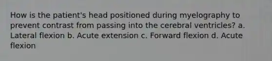 How is the patient's head positioned during myelography to prevent contrast from passing into the cerebral ventricles? a. Lateral flexion b. Acute extension c. Forward flexion d. Acute flexion