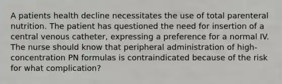 A patients health decline necessitates the use of total parenteral nutrition. The patient has questioned the need for insertion of a central venous catheter, expressing a preference for a normal IV. The nurse should know that peripheral administration of high-concentration PN formulas is contraindicated because of the risk for what complication?