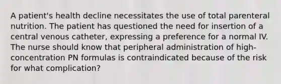 A patient's health decline necessitates the use of total parenteral nutrition. The patient has questioned the need for insertion of a central venous catheter, expressing a preference for a normal IV. The nurse should know that peripheral administration of high-concentration PN formulas is contraindicated because of the risk for what complication?