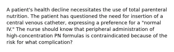 A patient's health decline necessitates the use of total parenteral nutrition. The patient has questioned the need for insertion of a central venous catheter, expressing a preference for a "normal IV." The nurse should know that peripheral administration of high-concentration PN formulas is contraindicated because of the risk for what complication?