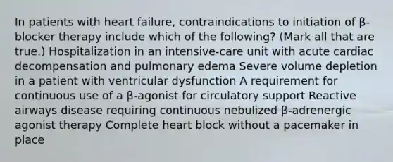 In patients with heart failure, contraindications to initiation of β-blocker therapy include which of the following? (Mark all that are true.) Hospitalization in an intensive-care unit with acute cardiac decompensation and pulmonary edema Severe volume depletion in a patient with ventricular dysfunction A requirement for continuous use of a β-agonist for circulatory support Reactive airways disease requiring continuous nebulized β-adrenergic agonist therapy Complete heart block without a pacemaker in place