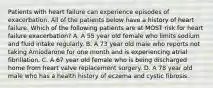 Patients with heart failure can experience episodes of exacerbation. All of the patients below have a history of heart failure. Which of the following patients are at MOST risk for heart failure exacerbation? A. A 55 year old female who limits sodium and fluid intake regularly. B. A 73 year old male who reports not taking Amiodarone for one month and is experiencing atrial fibrillation. C. A 67 year old female who is being discharged home from heart valve replacement surgery. D. A 78 year old male who has a health history of eczema and cystic fibrosis.