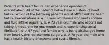 Patients with heart failure can experience episodes of exacerbation. All of the patients below have a history of heart failure. Which of the following patients are at MOST risk for heart failure exacerbation? a. A 55 year old female who limits sodium and fluid intake regularly. b. A 73 year old male who reports not taking Amiodarone for one month and is experiencing atrial fibrillation. c. A 67 year old female who is being discharged home from heart valve replacement surgery. d. A 78 year old male who has a health history of eczema and cystic fibrosis.