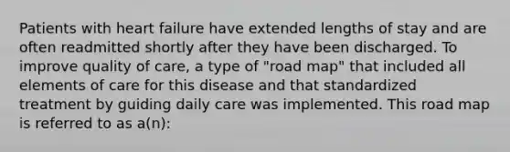 Patients with heart failure have extended lengths of stay and are often readmitted shortly after they have been discharged. To improve quality of care, a type of "road map" that included all elements of care for this disease and that standardized treatment by guiding daily care was implemented. This road map is referred to as a(n):