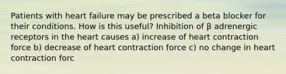 Patients with heart failure may be prescribed a beta blocker for their conditions. How is this useful? Inhibition of β adrenergic receptors in the heart causes a) increase of heart contraction force b) decrease of heart contraction force c) no change in heart contraction forc