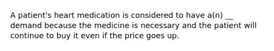 A patient's heart medication is considered to have a(n) __ demand because the medicine is necessary and the patient will continue to buy it even if the price goes up.