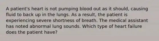 A patient's heart is not pumping blood out as it should, causing fluid to back up in the lungs. As a result, the patient is experiencing severe shortness of breath. The medical assistant has noted abnormal lung sounds. Which type of heart failure does the patient have?