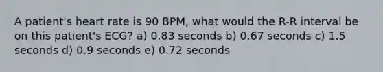 A patient's heart rate is 90 BPM, what would the R-R interval be on this patient's ECG? a) 0.83 seconds b) 0.67 seconds c) 1.5 seconds d) 0.9 seconds e) 0.72 seconds