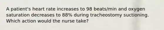 A patient's heart rate increases to 98 beats/min and oxygen saturation decreases to 88% during tracheostomy suctioning. Which action would the nurse take?