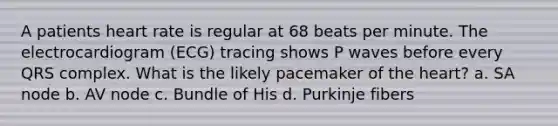 A patients heart rate is regular at 68 beats per minute. The electrocardiogram (ECG) tracing shows P waves before every QRS complex. What is the likely pacemaker of the heart? a. SA node b. AV node c. Bundle of His d. Purkinje fibers