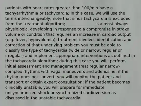 patients with heart rates greater than 100/min have a tachyarrhythmia or tachycardia; in this case, we will use the terms interchangeably; note that sinus tachycardia is excluded from the treatment algorithm; ______________ is almost always physiologic, developing in response to a compromise in stroke volume or condition that requires an increase in cardiac output (e.g. fever, hypovolemia); treatment involves identification and correction of that underlying problem you must be able to classify the type of tachycardia (wide or narrow; regular or irregular) and implement appropriate interventions as outlined in the tachycardia algorithm; during this case you will: perform initial assessment and management treat regular narrow-complex rhythms with vagal maneuvers and adenosine; if the rhythm does not convert, you will monitor the patient and transport or obtain expert consultation; if the patient becomes clinically unstable, you will prepare for immediate unsynchronized shock or synchronized cardioversion as discussed in the unstable tachycardia