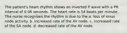 The patient's heart rhythm shows an inverted P wave with a PR interval of 0.06 seconds. The heart rate is 54 beats per minute. The nurse recognizes the rhythm is due to the a. loss of sinus node activity. b. increased rate of the AV node. c. increased rate of the SA node. d. decreased rate of the AV node.