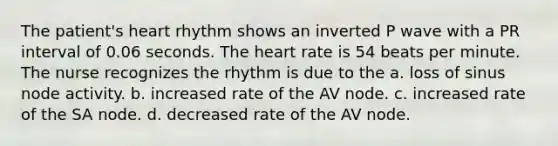 The patient's heart rhythm shows an inverted P wave with a PR interval of 0.06 seconds. The heart rate is 54 beats per minute. The nurse recognizes the rhythm is due to the a. loss of sinus node activity. b. increased rate of the AV node. c. increased rate of the SA node. d. decreased rate of the AV node.