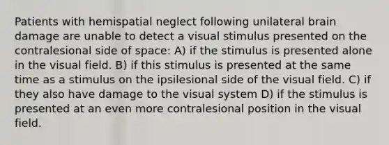 Patients with hemispatial neglect following unilateral brain damage are unable to detect a visual stimulus presented on the contralesional side of space: A) if the stimulus is presented alone in the visual field. B) if this stimulus is presented at the same time as a stimulus on the ipsilesional side of the visual field. C) if they also have damage to the visual system D) if the stimulus is presented at an even more contralesional position in the visual field.