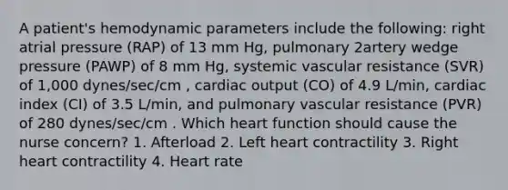 A patient's hemodynamic parameters include the following: right atrial pressure (RAP) of 13 mm Hg, pulmonary 2artery wedge pressure (PAWP) of 8 mm Hg, systemic vascular resistance (SVR) of 1,000 dynes/sec/cm , cardiac output (CO) of 4.9 L/min, cardiac index (CI) of 3.5 L/min, and pulmonary vascular resistance (PVR) of 280 dynes/sec/cm . Which heart function should cause the nurse concern? 1. Afterload 2. Left heart contractility 3. Right heart contractility 4. Heart rate