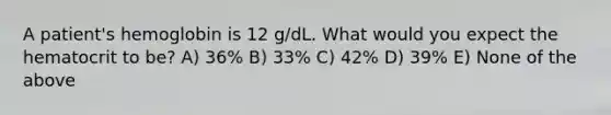 A patient's hemoglobin is 12 g/dL. What would you expect the hematocrit to be? A) 36% B) 33% C) 42% D) 39% E) None of the above