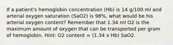 If a patient's hemoglobin concentration (Hb) is 14 g/100 ml and arterial oxygen saturation (SaO2) is 98%, what would be his arterial oxygen content? Remember that 1.34 ml O2 is the maximum amount of oxygen that can be transported per gram of hemoglobin. Hint: O2 content = (1.34 x Hb) SaO2.