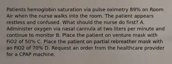 Patients hemoglobin saturation via pulse oximetry 89% on Room Air when the nurse walks into the room. The patient appears restless and confused. What should the nurse do first? A. Administer oxygen via nasal cannula at two liters per minute and continue to monitor B. Place the patient on venture mask with FiO2 of 50% C. Place the patient on partial rebreather mask with an FiO2 of 70% D. Request an order from the healthcare provider for a CPAP machine.