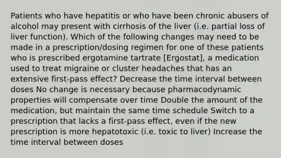 Patients who have hepatitis or who have been chronic abusers of alcohol may present with cirrhosis of the liver (i.e. partial loss of liver function). Which of the following changes may need to be made in a prescription/dosing regimen for one of these patients who is prescribed ergotamine tartrate [Ergostat], a medication used to treat migraine or cluster headaches that has an extensive first-pass effect? Decrease the time interval between doses No change is necessary because pharmacodynamic properties will compensate over time Double the amount of the medication, but maintain the same time schedule Switch to a prescription that lacks a first-pass effect, even if the new prescription is more hepatotoxic (i.e. toxic to liver) Increase the time interval between doses