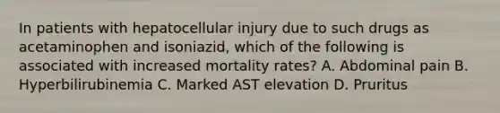 In patients with hepatocellular injury due to such drugs as acetaminophen and isoniazid, which of the following is associated with increased mortality rates? A. Abdominal pain B. Hyperbilirubinemia C. Marked AST elevation D. Pruritus