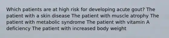 Which patients are at high risk for developing acute gout? The patient with a skin disease The patient with muscle atrophy The patient with metabolic syndrome The patient with vitamin A deficiency The patient with increased body weight