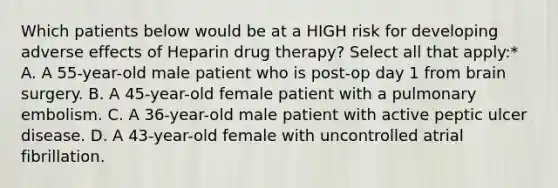 Which patients below would be at a HIGH risk for developing adverse effects of Heparin drug therapy? Select all that apply:* A. A 55-year-old male patient who is post-op day 1 from brain surgery. B. A 45-year-old female patient with a pulmonary embolism. C. A 36-year-old male patient with active peptic ulcer disease. D. A 43-year-old female with uncontrolled atrial fibrillation.