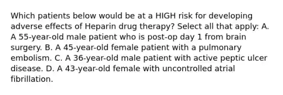 Which patients below would be at a HIGH risk for developing adverse effects of Heparin drug therapy? Select all that apply: A. A 55-year-old male patient who is post-op day 1 from brain surgery. B. A 45-year-old female patient with a pulmonary embolism. C. A 36-year-old male patient with active peptic ulcer disease. D. A 43-year-old female with uncontrolled atrial fibrillation.