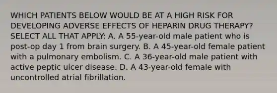 WHICH PATIENTS BELOW WOULD BE AT A HIGH RISK FOR DEVELOPING ADVERSE EFFECTS OF HEPARIN DRUG THERAPY? SELECT ALL THAT APPLY: A. A 55-year-old male patient who is post-op day 1 from brain surgery. B. A 45-year-old female patient with a pulmonary embolism. C. A 36-year-old male patient with active peptic ulcer disease. D. A 43-year-old female with uncontrolled atrial fibrillation.