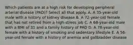 Which patients are at a high risk for developing peripheral arterial disease (PAD)? Select all that apply. A. A 35-year-old male with a history of kidney disease B. A 72-year-old female that has not retired from a high-stress job C. A 68-year-old male with a BMI of 31 and a family history of PAD D. A 78-year-old female with a history of smoking and sedentary lifestyle E. A 56-year-old female with a history of anemia and gallbladder disease