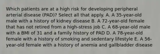 Which patients are at a high risk for developing peripheral arterial disease (PAD)? Select all that apply. A. A 35-year-old male with a history of kidney disease B. A 72-year-old female that has not retired from a high-stress job C. A 68-year-old male with a BMI of 31 and a family history of PAD D. A 78-year-old female with a history of smoking and sedentary lifestyle E. A 56-year-old female with a history of anemia and gallbladder disease