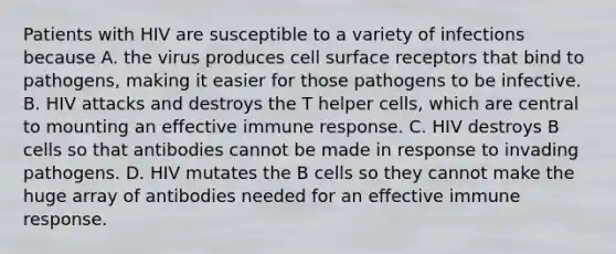 Patients with HIV are susceptible to a variety of infections because A. the virus produces cell surface receptors that bind to pathogens, making it easier for those pathogens to be infective. B. HIV attacks and destroys the T helper cells, which are central to mounting an effective immune response. C. HIV destroys B cells so that antibodies cannot be made in response to invading pathogens. D. HIV mutates the B cells so they cannot make the huge array of antibodies needed for an effective immune response.