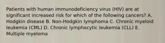 Patients with human immunodeficiency virus (HIV) are at significant increased risk for which of the following cancers? A. Hodgkin disease B. Non-Hodgkin lymphoma C. Chronic myeloid leukemia (CML) D. Chronic lymphocytic leukemia (CLL) E. Multiple myeloma