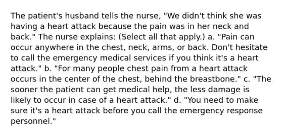 The patient's husband tells the nurse, "We didn't think she was having a heart attack because the pain was in her neck and back." The nurse explains: (Select all that apply.) a. "Pain can occur anywhere in the chest, neck, arms, or back. Don't hesitate to call the emergency medical services if you think it's a heart attack." b. "For many people chest pain from a heart attack occurs in the center of the chest, behind the breastbone." c. "The sooner the patient can get medical help, the less damage is likely to occur in case of a heart attack." d. "You need to make sure it's a heart attack before you call the emergency response personnel."