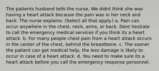 The patients husband tells the nurse, We didnt think she was having a heart attack because the pain was in her neck and back. The nurse explains: (Select all that apply.) a. Pain can occur anywhere in the chest, neck, arms, or back. Dont hesitate to call the emergency medical services if you think its a heart attack. b. For many people chest pain from a heart attack occurs in the center of the chest, behind the breastbone. c. The sooner the patient can get medical help, the less damage is likely to occur in case of a heart attack. d. You need to make sure its a heart attack before you call the emergency response personnel.