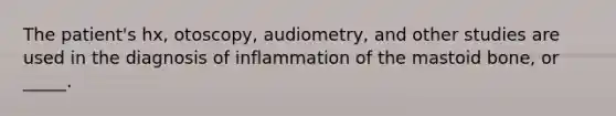 The patient's hx, otoscopy, audiometry, and other studies are used in the diagnosis of inflammation of the mastoid bone, or _____.