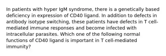 In patients with hyper IgM syndrome, there is a genetically based deficiency in expression of CD40 ligand. In addition to defects in antibody isotype switching, these patients have defects in T cell-mediated immune responses and become infected with intracellular parasites. Which one of the following normal functions of CD40 ligand is important in T cell-mediated immunity?