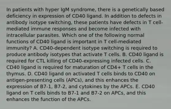 In patients with hyper IgM syndrome, there is a genetically based deficiency in expression of CD40 ligand. In addition to defects in antibody isotype switching, these patients have defects in T cell-mediated immune responses and become infected with intracellular parasites. Which one of the following normal functions of CD40 ligand is important in T cell-mediated immunity? A. CD40-dependent isotype switching is required to produce antibody isotypes that activate T cells. B. CD40 ligand is required for CTL killing of CD40-expressing infected cells. C. CD40 ligand is required for maturation of CD4+ T cells in the thymus. D. CD40 ligand on activated T cells binds to CD40 on antigen-presenting cells (APCs), and this enhances the expression of B7-1, B7-2, and cytokines by the APCs. E. CD40 ligand on T cells binds to B7-1 and B7-2 on APCs, and this enhances the function of the APCs.