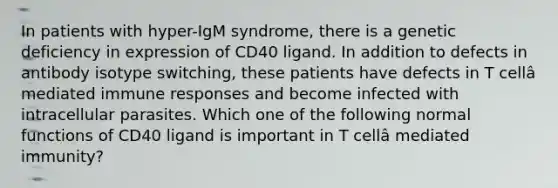 In patients with hyper-IgM syndrome, there is a genetic deficiency in expression of CD40 ligand. In addition to defects in antibody isotype switching, these patients have defects in T cellâ mediated immune responses and become infected with intracellular parasites. Which one of the following normal functions of CD40 ligand is important in T cellâ mediated immunity?