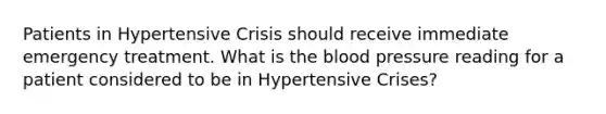 Patients in Hypertensive Crisis should receive immediate emergency treatment. What is the blood pressure reading for a patient considered to be in Hypertensive Crises?