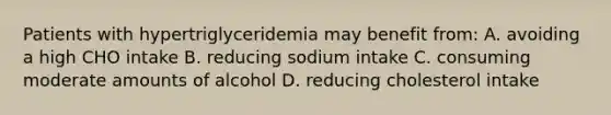 Patients with hypertriglyceridemia may benefit from: A. avoiding a high CHO intake B. reducing sodium intake C. consuming moderate amounts of alcohol D. reducing cholesterol intake