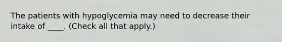 The patients with hypoglycemia may need to decrease their intake of ____. (Check all that apply.)