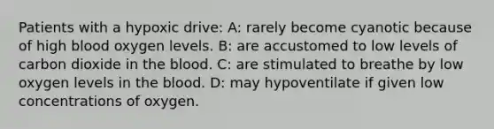 Patients with a hypoxic drive: A: rarely become cyanotic because of high blood oxygen levels. B: are accustomed to low levels of carbon dioxide in the blood. C: are stimulated to breathe by low oxygen levels in the blood. D: may hypoventilate if given low concentrations of oxygen.