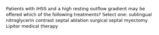 Patients with IHSS and a high resting outflow gradient may be offered which of the following treatments? Select one: sublingual nitroglycerin contrast septal ablation surgical septal myectomy Lipitor medical therapy