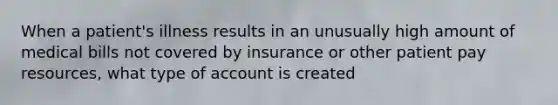 When a patient's illness results in an unusually high amount of medical bills not covered by insurance or other patient pay resources, what type of account is created